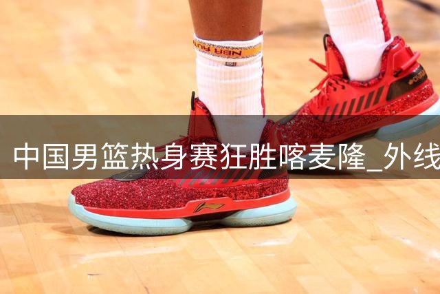 中国男篮热身赛狂胜喀麦隆 外线火力全开引热议