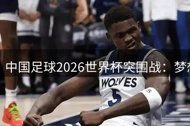 中国足球2026世界杯突围战：梦想与现实的距离有多远