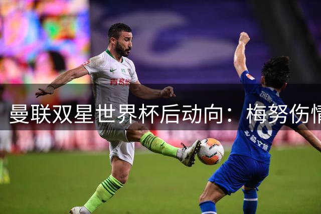 曼联双星世界杯后动向：梅努伤情无碍 拉什福德或重披红魔战袍