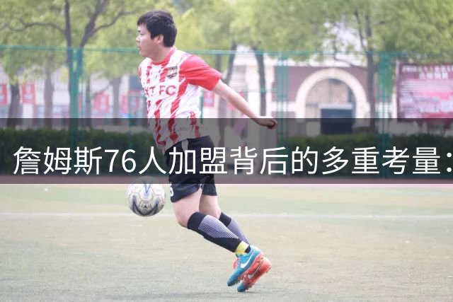 詹姆斯76人加盟背后的多重考量：家庭、争冠与职业生涯的终极抉择