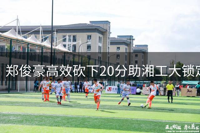 郑俊豪高效砍下20分助湘工大锁定CUBAL季军席位